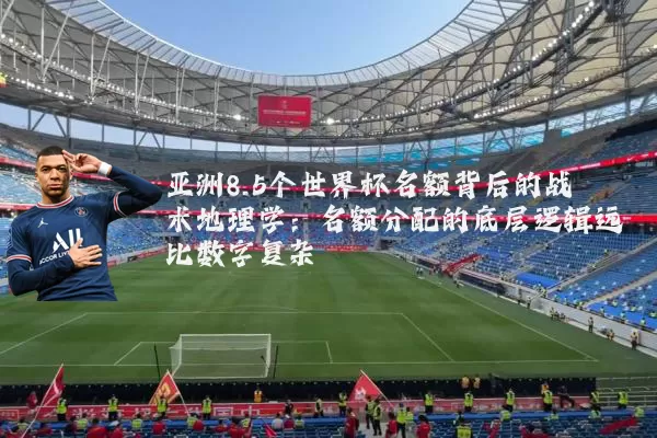 亚洲8.5个世界杯名额背后的战术地理学:名额分配的底层逻辑远比数字复杂